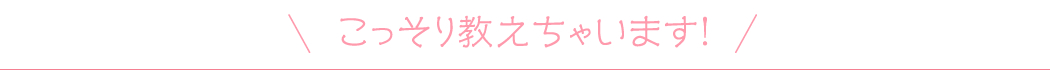 こっそり教えちゃいます！