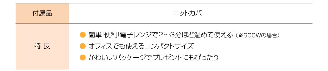 付属品：ニットカバー、特長：簡単！便利！電子レンジで2～3分ほど温めて使える！（600Wの場合）、オフィスでも使えるコンパクトサイズ、かわいいパッケージでプレゼントにもぴったり