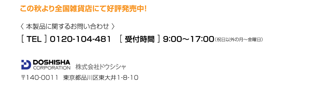 この秋より全国雑貨店にて好評発売中！　本製品に関するお問い合わせ　0120-104-48　受付時間9:00～17:00（祝日以外の月～金曜日）、株式会社ドウシシャ　〒140-0011　東京都品川区東大井1-8-10